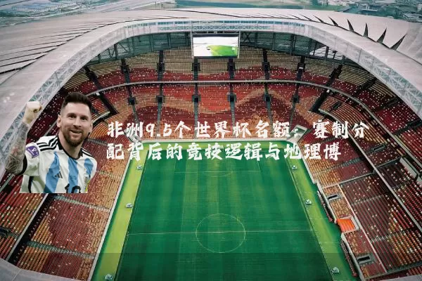 非洲9.5个世界杯名额：赛制分配背后的竞技逻辑与地理博弈