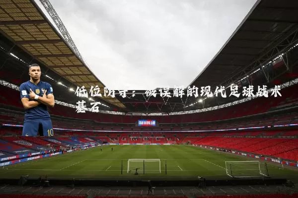 低位防守:被误解的现代足球战术基石
